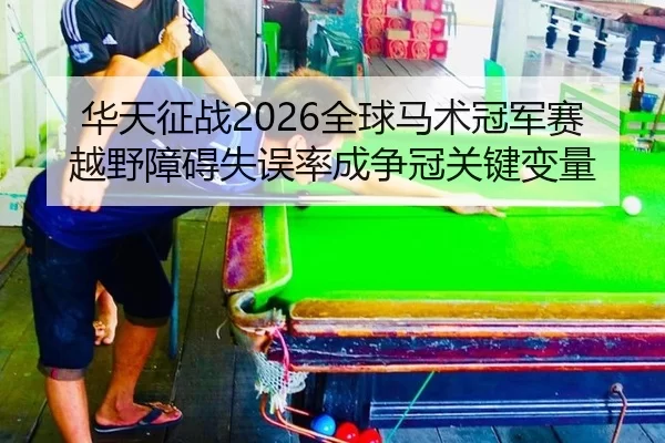 华天征战2026全球马术冠军赛 越野障碍失误率成争冠关键变量