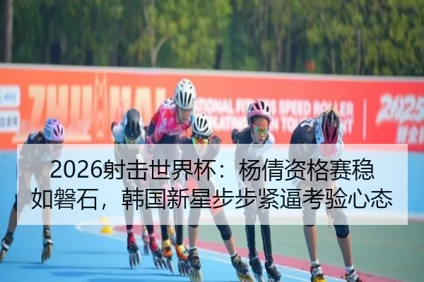2026射击世界杯：杨倩资格赛稳如磐石，韩国新星步步紧逼考验心态