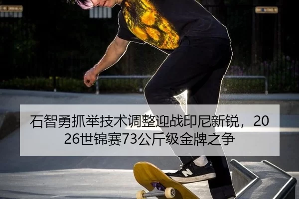 石智勇抓举技术调整迎战印尼新锐，2026世锦赛73公斤级金牌之争